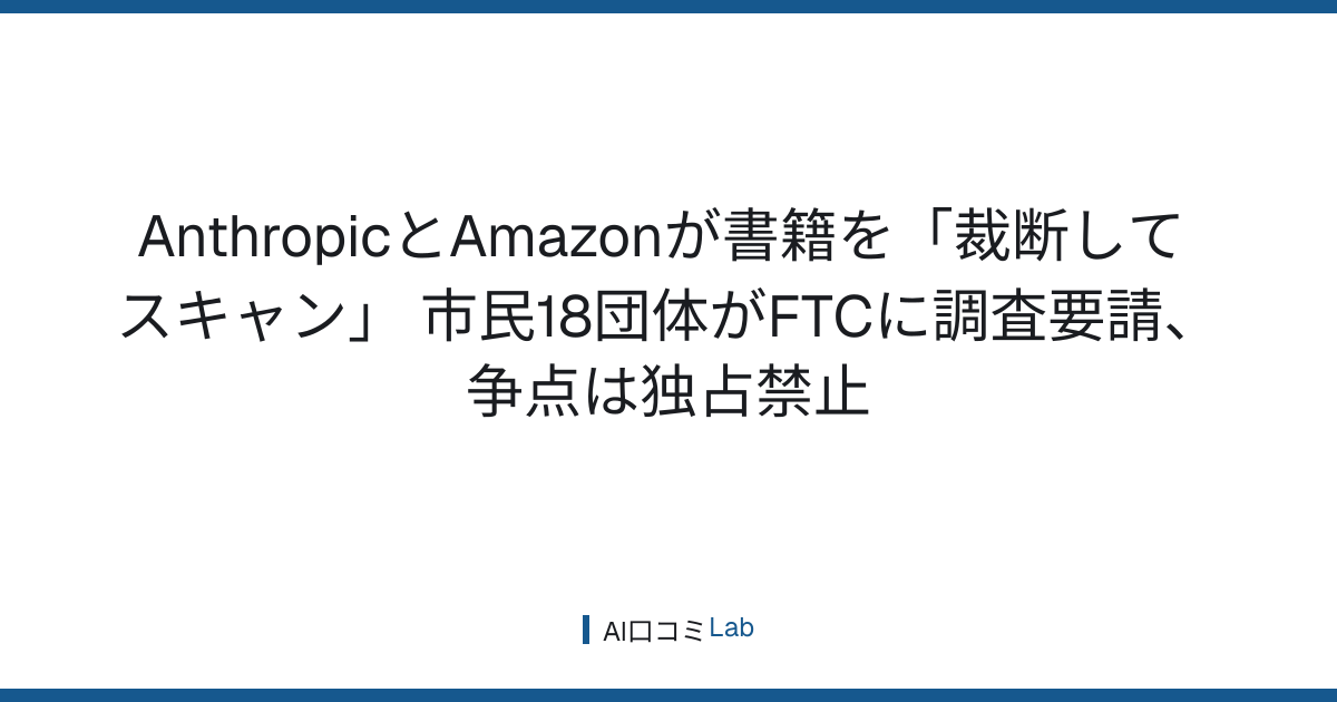 AnthropicとAmazonが書籍を「裁断してスキャン」──市民18団体がFTCに調査要請、争点は独占禁止【2026年8月】